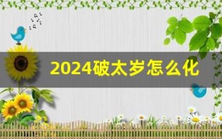 2024破太岁怎么化解(2024破太岁化解包) 2024破太岁怎么化解(2024破太岁化解包)