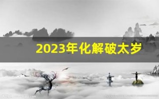 2023年化解破太岁最佳方法(2023年 太岁) 2023年化解破太岁最佳方法(2023年 太岁)