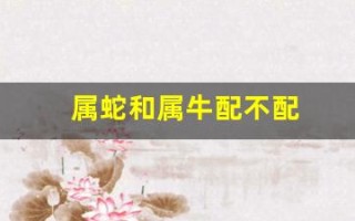 属蛇和属牛配不配(属猪和属蛇合不合) 属蛇和属牛配不配(属猪和属蛇合不合)