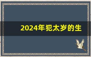 2024年犯太岁的生肖(2024年犯太岁的生肖有哪些生肖) 2024年犯太岁的生肖(2024年犯太岁的生肖有哪些生肖)