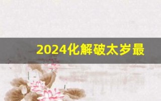 2024化解破太岁最佳方法(2024化解破太岁最佳方法可以佩戴天珠吗) 2024化解破太岁最佳方法(2024化解破太岁最佳方法可以佩戴天珠吗)